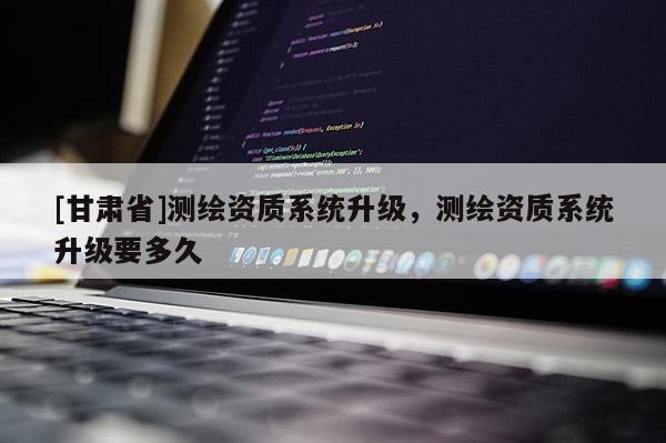 [甘肅省]測(cè)繪資質(zhì)系統(tǒng)升級(jí)，測(cè)繪資質(zhì)系統(tǒng)升級(jí)要多久