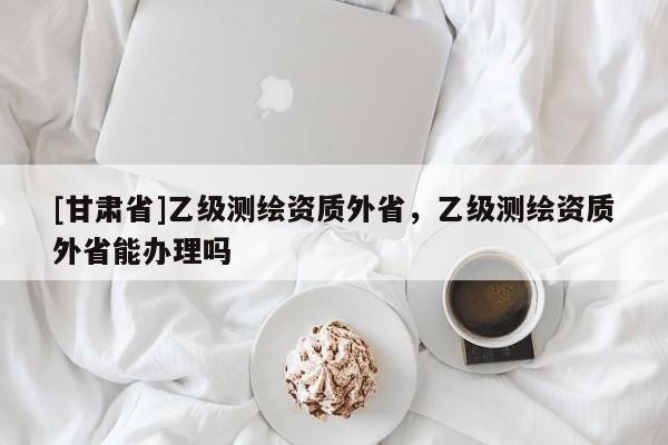 [甘肅省]乙級(jí)測(cè)繪資質(zhì)外省，乙級(jí)測(cè)繪資質(zhì)外省能辦理嗎