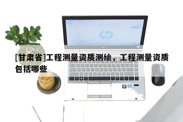 [甘肅省]工程測(cè)量資質(zhì)測(cè)繪，工程測(cè)量資質(zhì)包括哪些