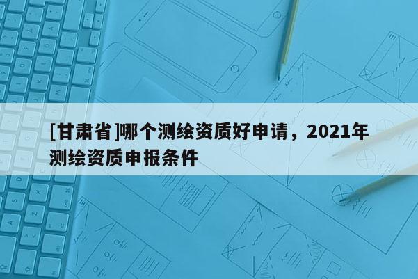 [甘肅省]哪個(gè)測(cè)繪資質(zhì)好申請(qǐng)，2021年測(cè)繪資質(zhì)申報(bào)條件