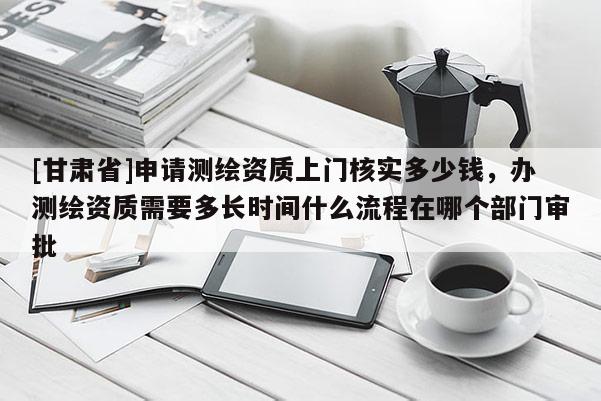 [甘肅省]申請測繪資質上門核實多少錢，辦測繪資質需要多長時間什么流程在哪個部門審批