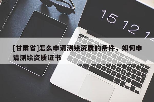 [甘肅省]怎么申請測繪資質的條件，如何申請測繪資質證書