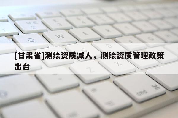 [甘肅省]測繪資質減人，測繪資質管理政策出臺