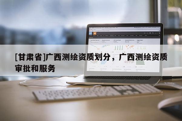 [甘肅省]廣西測繪資質劃分，廣西測繪資質審批和服務