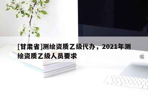 [甘肅省]測繪資質乙級代辦，2021年測繪資質乙級人員要求