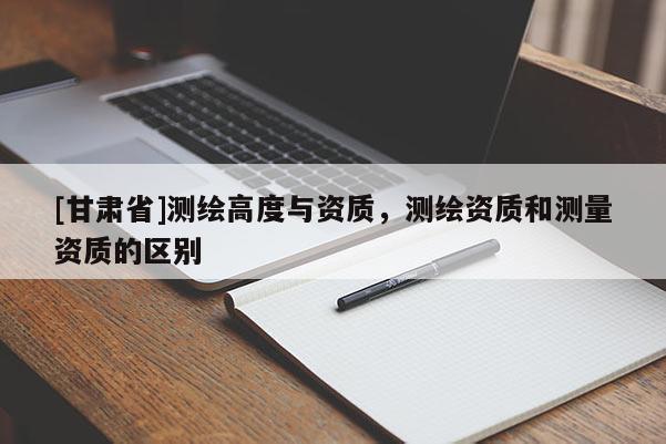 [甘肅省]測繪高度與資質，測繪資質和測量資質的區別