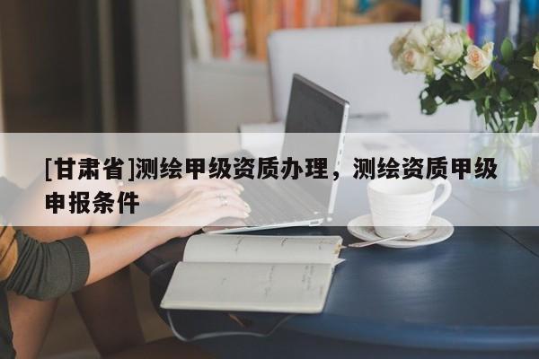 [甘肅省]測繪甲級資質辦理，測繪資質甲級申報條件