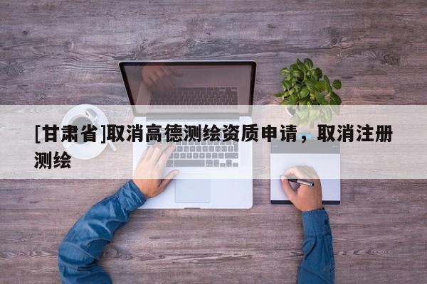 [甘肅省]取消高德測繪資質申請，取消注冊測繪
