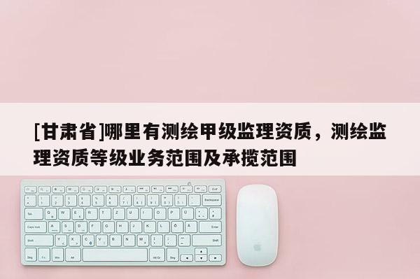 [甘肅省]哪里有測繪甲級監理資質，測繪監理資質等級業務范圍及承攬范圍