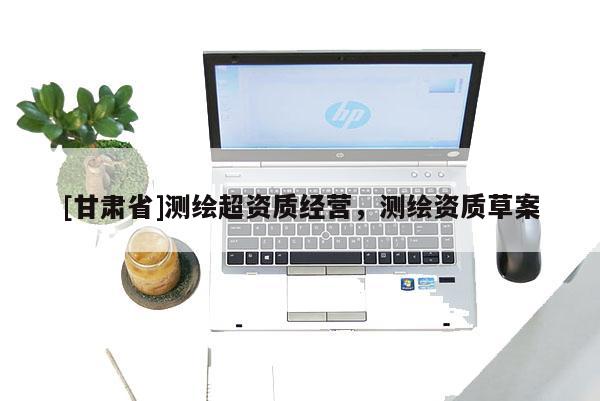 [甘肅省]測繪超資質經營，測繪資質草案