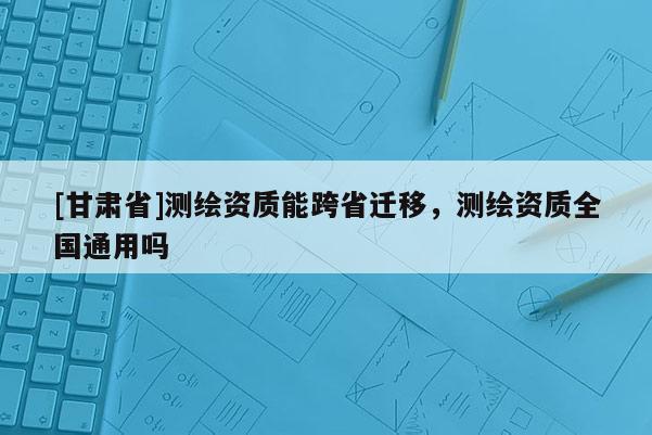 [甘肅省]測繪資質能跨省遷移，測繪資質全國通用嗎