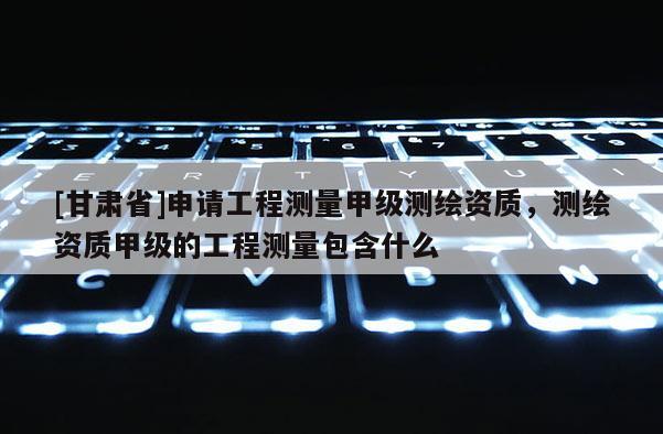 [甘肅省]申請工程測量甲級測繪資質(zhì)，測繪資質(zhì)甲級的工程測量包含什么