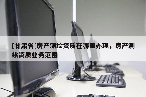 [甘肅省]房產(chǎn)測繪資質(zhì)在哪里辦理，房產(chǎn)測繪資質(zhì)業(yè)務(wù)范圍