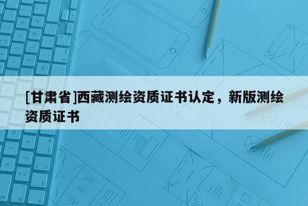 [甘肅省]西藏測繪資質(zhì)證書認(rèn)定，新版測繪資質(zhì)證書