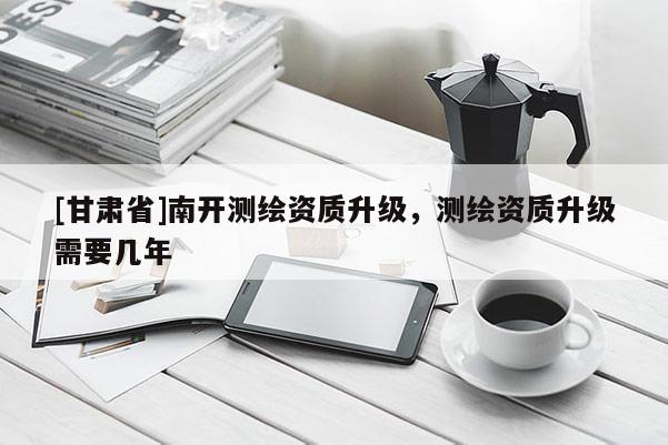 [甘肅省]南開測繪資質(zhì)升級，測繪資質(zhì)升級需要幾年