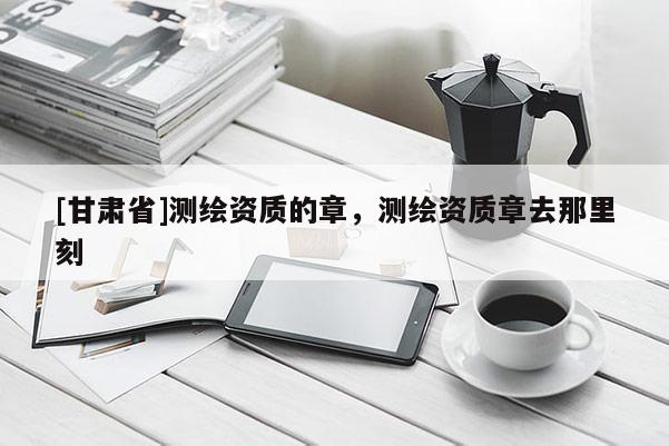 [甘肅省]測繪資質(zhì)的章，測繪資質(zhì)章去那里刻
