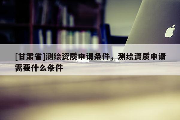 [甘肅省]測繪資質(zhì)申請條件，測繪資質(zhì)申請需要什么條件