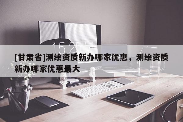 [甘肅省]測(cè)繪資質(zhì)新辦哪家優(yōu)惠，測(cè)繪資質(zhì)新辦哪家優(yōu)惠最大