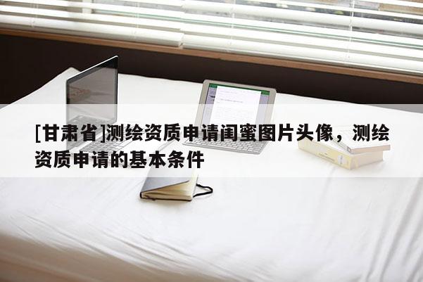 [甘肅省]測(cè)繪資質(zhì)申請(qǐng)閨蜜圖片頭像，測(cè)繪資質(zhì)申請(qǐng)的基本條件