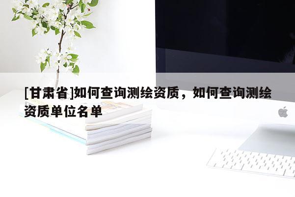 [甘肅省]如何查詢測(cè)繪資質(zhì)，如何查詢測(cè)繪資質(zhì)單位名單
