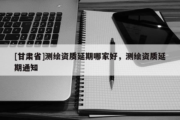 [甘肅省]測(cè)繪資質(zhì)延期哪家好，測(cè)繪資質(zhì)延期通知