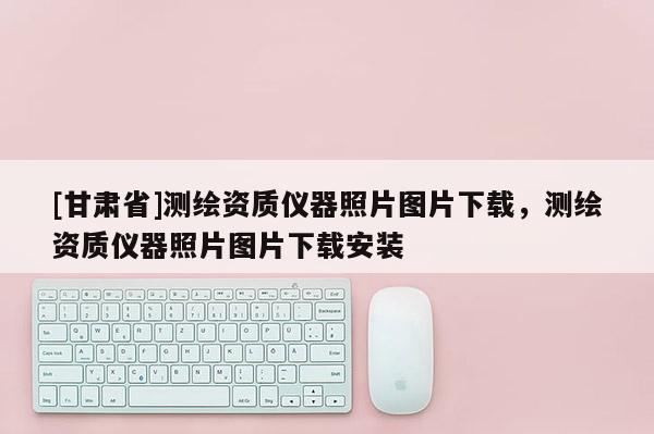[甘肅省]測(cè)繪資質(zhì)儀器照片圖片下載，測(cè)繪資質(zhì)儀器照片圖片下載安裝
