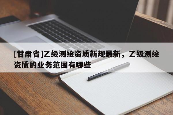 [甘肅省]乙級測繪資質新規最新，乙級測繪資質的業務范圍有哪些