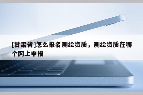 [甘肅省]怎么報名測繪資質，測繪資質在哪個網上申報