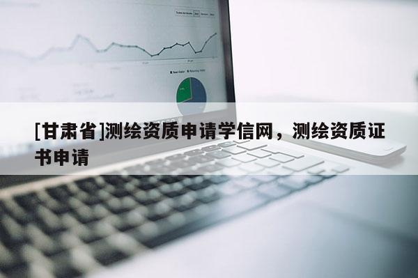 [甘肅省]測繪資質申請學信網，測繪資質證書申請
