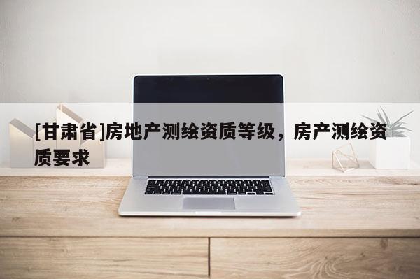 [甘肅省]房地產測繪資質等級，房產測繪資質要求