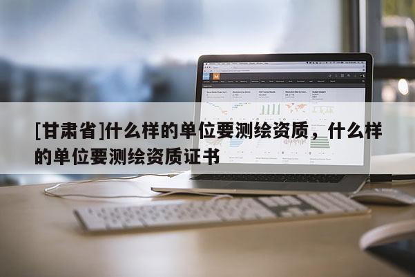 [甘肅省]什么樣的單位要測(cè)繪資質(zhì)，什么樣的單位要測(cè)繪資質(zhì)證書