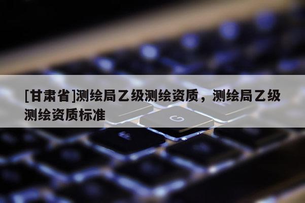 [甘肅省]測繪局乙級測繪資質，測繪局乙級測繪資質標準