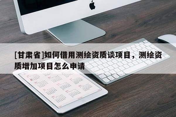 [甘肅省]如何借用測繪資質(zhì)談項目，測繪資質(zhì)增加項目怎么申請