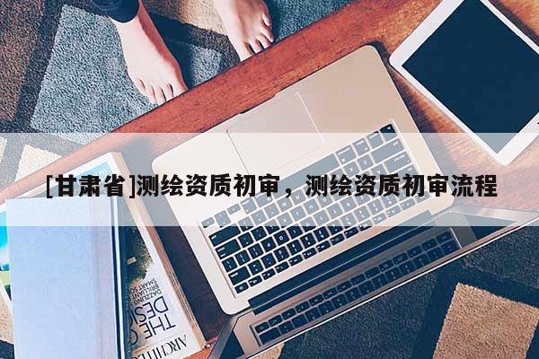 [甘肅省]測繪資質(zhì)初審，測繪資質(zhì)初審流程