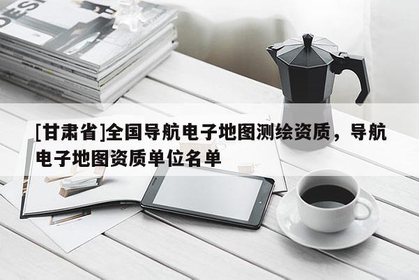 [甘肅省]全國導航電子地圖測繪資質(zhì)，導航電子地圖資質(zhì)單位名單
