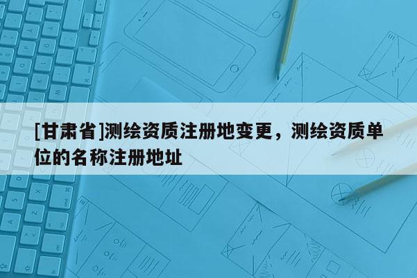 [甘肅省]測繪資質(zhì)注冊地變更，測繪資質(zhì)單位的名稱注冊地址