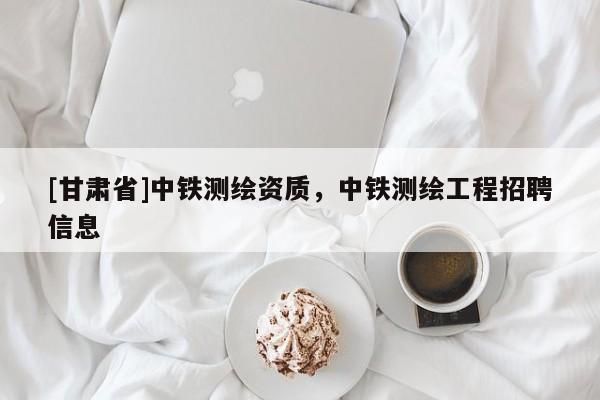 [甘肅省]中鐵測繪資質，中鐵測繪工程招聘信息