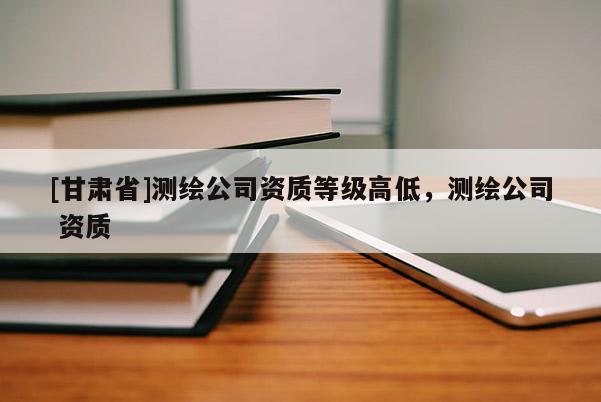 [甘肅省]測繪公司資質等級高低，測繪公司 資質