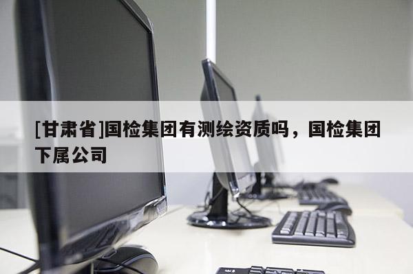 [甘肅省]國(guó)檢集團(tuán)有測(cè)繪資質(zhì)嗎，國(guó)檢集團(tuán)下屬公司