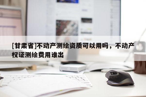 [甘肅省]不動(dòng)產(chǎn)測(cè)繪資質(zhì)可以用嗎，不動(dòng)產(chǎn)權(quán)證測(cè)繪費(fèi)用誰(shuí)出