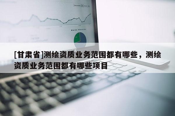 [甘肅省]測(cè)繪資質(zhì)業(yè)務(wù)范圍都有哪些，測(cè)繪資質(zhì)業(yè)務(wù)范圍都有哪些項(xiàng)目