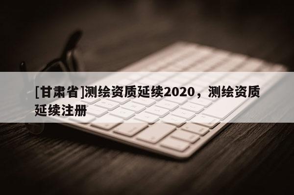 [甘肅省]測(cè)繪資質(zhì)延續(xù)2020，測(cè)繪資質(zhì)延續(xù)注冊(cè)