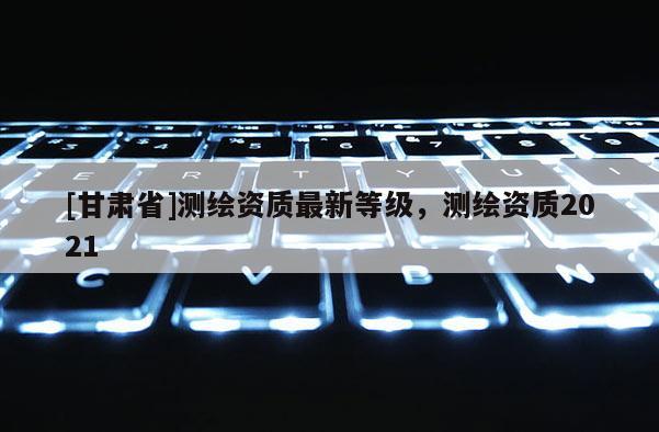 [甘肅省]測(cè)繪資質(zhì)最新等級(jí)，測(cè)繪資質(zhì)2021
