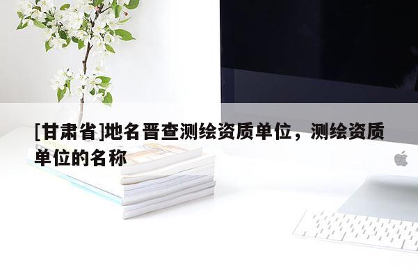 [甘肅省]地名晉查測(cè)繪資質(zhì)單位，測(cè)繪資質(zhì)單位的名稱