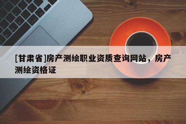 [甘肅省]房產(chǎn)測繪職業(yè)資質(zhì)查詢網(wǎng)站，房產(chǎn)測繪資格證
