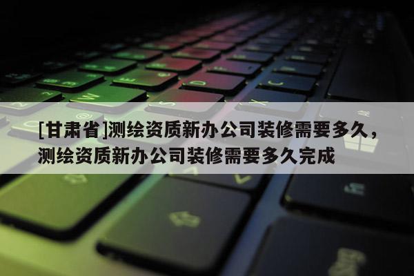 [甘肅省]測繪資質(zhì)新辦公司裝修需要多久，測繪資質(zhì)新辦公司裝修需要多久完成