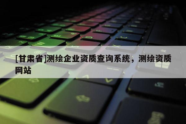 [甘肅省]測繪企業資質查詢系統，測繪資質網站