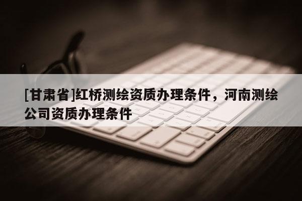 [甘肅省]紅橋測繪資質辦理條件，河南測繪公司資質辦理條件