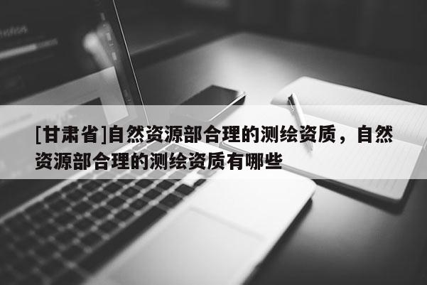 [甘肅省]自然資源部合理的測繪資質，自然資源部合理的測繪資質有哪些