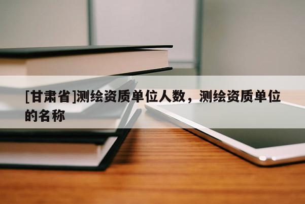 [甘肅省]測繪資質單位人數，測繪資質單位的名稱